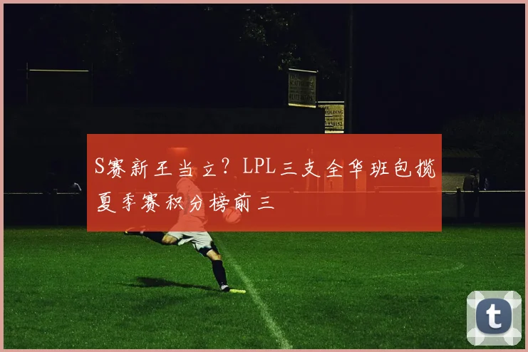 S赛新王当立？LPL三支全华班包揽夏季赛积分榜前三