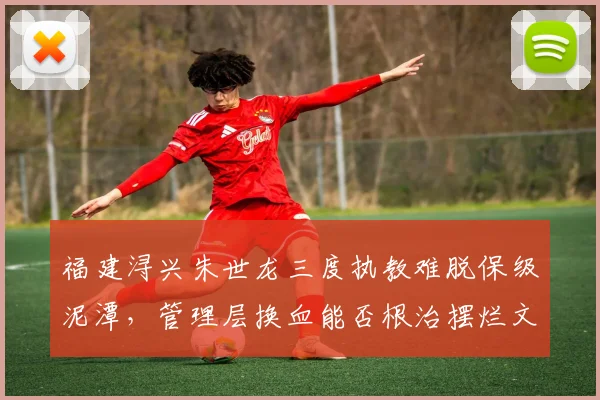福建浔兴朱世龙三度执教难脱保级泥潭,管理层换血能否根治摆烂文化?