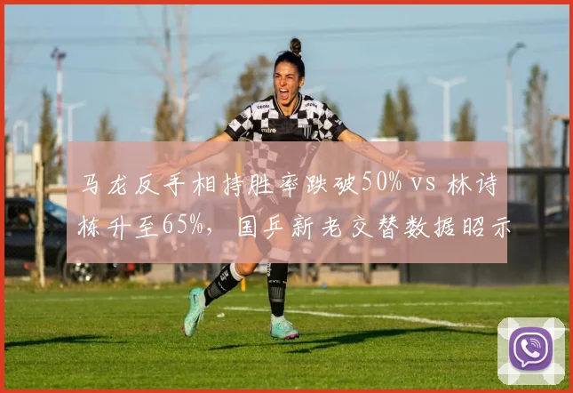 马龙反手相持胜率跌破50% vs 林诗栋升至65%，国乒新老交替数据昭示
